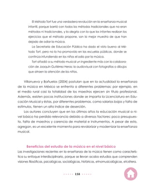 158
El Método Tort fue una verdadera revolución en la enseñanza musical
infantil, porque barrió con todos los métodos tradicionales que no eran
métodos ni tradicionales, y la alegría con la que los infantes realizan los
ejercicios que el método propone, son la mejor muestra de que han
dejado de odiar la música.
La Secretaría de Educación Pública ha dado el visto bueno al Mé-
todo Tort, pero no lo ha promovido en las escuelas públicas, donde se
continúa infundiendo en los niños el odio por la música.
Tort añadió a su método musical un ingrediente más con la colabora-
ción de Joaquín Gutiérrez Heras: lo audiovisual con fotografías o dibujos
que atraen la atención de los niños.
Villanueva y Bañuelos (2004) postulan que en la actualidad la enseñanza
de la música en México se enfrenta a diferentes problemas; por ejemplo, en
el medio rural casi la totalidad de los maestros ejercen sin título profesional.
Además, existen pocas instituciones donde se imparta la Licenciatura en Edu-
cación Musical y éstas, por diferentes problemas, como salarios bajos y falta de
estímulos, tienen un alto índice de deserción.
Los autores concluyen que en los últimos años la educación musical a ni-
vel básico ha perdido relevancia debido a diversos factores: poco presupues-
to, falta de maestros y carencia de material e instrumentos. A pesar de esto,
agregan, es un excelente momento para revalorizar y modernizar la enseñanza
musical.
Beneficios del estudio de la música en el nivel básico
Las investigaciones recientes en la enseñanza de la música tienen como caracterís-
tica su enfoque interdisciplinario, porque se llevan acabo estudios que comprenden
visiones filosóficas, psicológicas, sociológicas, históricas, etnomusicológicas, etcétera.
 