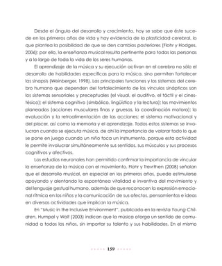 159
Desde el ángulo del desarrollo y crecimiento, hoy se sabe que éste suce-
de en los primeros años de vida y hay evidencia de la plasticidad cerebral, lo
que plantea la posibilidad de que se den cambios posteriores (Flohr y Hodges,
2006); por ello, la enseñanza musical resulta pertinente para todas las personas
y a lo largo de toda la vida de los seres humanos.
El aprendizaje de la música y su ejecución activan en el cerebro no sólo el
desarrollo de habilidades específicas para la música, sino permiten fortalecer
las sinapsis (Weinberger, 1998). Las principales funciones y los sistemas del cere-
bro humano que dependen del fortalecimiento de los vínculos sinápticos son
los sistemas sensoriales y preceptuales (el visual, el auditivo, el táctil y el cines-
tésico); el sistema cognitivo (simbólico, lingüístico y la lectura); los movimientos
planeados (acciones musculares finas y gruesas, la coordinación motora); la
evaluación y la retroalimentación de las acciones; el sistema motivacional y
del placer, así como la memoria y el aprendizaje. Todos estos sistemas se invo-
lucran cuando se ejecuta música, de ahí la importancia de valorar todo lo que
se pone en juego cuando un niño toca un instrumento, porque esta actividad
le permite involucrar simultáneamente sus sentidos, sus músculos y sus procesos
cognitivos y afectivos.
Los estudios neuronales han permitido confirmar la importancia de vincular
la enseñanza de la música con el movimiento. Flohr y Trevrthen (2008) señalan
que el desarrollo musical, en especial en los primeros años, puede estimularse
apoyando y alentando la espontánea vitalidad e inventiva del movimiento y
del lenguaje gestual humano, además de que reconocen la expresión emocio-
nal rítmica en los niños y la comunicación de sus afectos, pensamientos e ideas
en diversas actividades que implican la música.
En “Music in the Inclusive Environment”, publicado en la revista Young Chil-
dren, Humpal y Wolf (2003) indican que la música otorga un sentido de comu-
nidad a todos los niños, sin importar su talento y sus habilidades. En el mismo
 