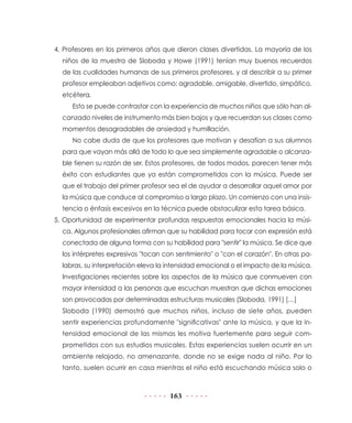 163
4. Profesores en los primeros años que dieron clases divertidas. La mayoría de los
niños de la muestra de Sloboda y Howe (1991) tenían muy buenos recuerdos
de las cualidades humanas de sus primeros profesores, y al describir a su primer
profesor empleaban adjetivos como: agradable, amigable, divertido, simpático,
etcétera.
Esto se puede contrastar con la experiencia de muchos niños que sólo han al-
canzado niveles de instrumento más bien bajos y que recuerdan sus clases como
momentos desagradables de ansiedad y humillación.
No cabe duda de que los profesores que motivan y desafían a sus alumnos
para que vayan más allá de todo lo que sea simplemente agradable o alcanza-
ble tienen su razón de ser. Estos profesores, de todos modos, parecen tener más
éxito con estudiantes que ya están comprometidos con la música. Puede ser
que el trabajo del primer profesor sea el de ayudar a desarrollar aquel amor por
la música que conduce al compromiso a largo plazo. Un comienzo con una insis-
tencia o énfasis excesivos en la técnica puede obstaculizar esta tarea básica.
5. Oportunidad de experimentar profundas respuestas emocionales hacia la músi-
ca. Algunos profesionales afirman que su habilidad para tocar con expresión está
conectada de alguna forma con su habilidad para "sentir" la música. Se dice que
los intérpretes expresivos "tocan con sentimiento" o "con el corazón". En otras pa-
labras, su interpretación eleva la intensidad emocional o el impacto de la música.
Investigaciones recientes sobre los aspectos de la música que conmueven con
mayor intensidad a las personas que escuchan muestran que dichas emociones
son provocadas por determinadas estructuras musicales (Sloboda, 1991) […]
Sloboda (1990) demostró que muchos niños, incluso de siete años, pueden
sentir experiencias profundamente "significativas" ante la música, y que la in-
tensidad emocional de las mismas les motiva fuertemente para seguir com-
prometidos con sus estudios musicales. Estas experiencias suelen ocurrir en un
ambiente relajado, no amenazante, donde no se exige nada al niño. Por lo
tanto, suelen ocurrir en casa mientras el niño está escuchando música solo o
 