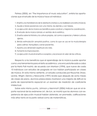 168
Petress (2005), en “The importance of music education”, enlista las aporta-
ciones que el estudio de la música hace al individuo:
1. Enseña una transferencia de lo abstracto (notas) a una realidad concreta (música).
2. Ayuda a tener paciencia con uno mismo, los demás y con tareas.
3. La ejecución de la música es benéfica para construir y mejorar la coordinación.
4. El estudio de la música brinda un sentido de lo estético.
5. Enseña sobre la historia y la cultura propias, así como a apreciar y tolerar culturas
ajenas.
6. Brinda estimulación sensorial positiva, como la que se usa en la musicoterapia
para calmar, tranquilizar y sanar pacientes.
7. Aporta una dimensión espiritual a la vida.
8. Fomenta la improvisación.
9. La ejecución musical enseña a aceptar y reconocer el valor de las críticas.
Respecto a los beneficios que el aprendizaje de la música puede aportar
como una herramienta para el éxito académico, una encuesta llevada a cabo
por la Harris Poll mostró, de acuerdo con Morrison (1994), que nueve de cada
10 individuos con estudios de posgrado en EUA habían participado en clases
de música. En esta misma vertiente, un estudio conducido por Rauscher, Shaw,
Levine, Wright, Dennis y Newcomb (1997) revela que después de ocho meses
de clases de piano, alumnos preescolares mostraron una mejoría de 46% en la
parte de razonamiento espacial en un examen de medición de coeficiente
intelectual.
Sobre este mismo punto, Johnson y Memmott (2006) indican que en el re-
porte nacional de los exámenes SAT, de EUA, se mostró que los alumnos con ex-
periencia de ejecución musical habían obtenido, en promedio, calificaciones
más altas tanto en la parte verbal como de matemáticas.
 