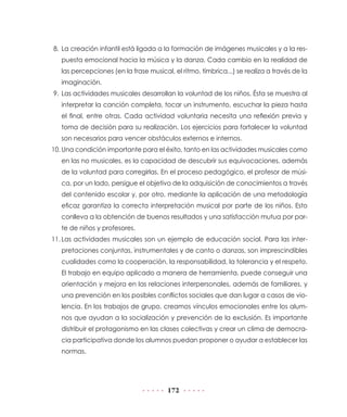 172
8.	La creación infantil está ligada a la formación de imágenes musicales y a la res-
puesta emocional hacia la música y la danza. Cada cambio en la realidad de
las percepciones (en la frase musical, el ritmo, tímbrica...) se realiza a través de la
imaginación.
9.	Las actividades musicales desarrollan la voluntad de los niños. Ésta se muestra al
interpretar la canción completa, tocar un instrumento, escuchar la pieza hasta
el final, entre otras. Cada actividad voluntaria necesita una reflexión previa y
toma de decisión para su realización. Los ejercicios para fortalecer la voluntad
son necesarios para vencer obstáculos externos e internos.
10.	Una condición importante para el éxito, tanto en las actividades musicales como
en las no musicales, es la capacidad de descubrir sus equivocaciones, además
de la voluntad para corregirlas. En el proceso pedagógico, el profesor de músi-
ca, por un lado, persigue el objetivo de la adquisición de conocimientos a través
del contenido escolar y, por otro, mediante la aplicación de una metodología
eficaz garantiza la correcta interpretación musical por parte de los niños. Esto
conlleva a la obtención de buenos resultados y una satisfacción mutua por par-
te de niños y profesores.
11.	Las actividades musicales son un ejemplo de educación social. Para las inter-
pretaciones conjuntas, instrumentales y de canto o danzas, son imprescindibles
cualidades como la cooperación, la responsabilidad, la tolerancia y el respeto.
El trabajo en equipo aplicado a manera de herramienta, puede conseguir una
orientación y mejora en las relaciones interpersonales, además de familiares, y
una prevención en los posibles conflictos sociales que dan lugar a casos de vio-
lencia. En los trabajos de grupo, creamos vínculos emocionales entre los alum-
nos que ayudan a la socialización y prevención de la exclusión. Es importante
distribuir el protagonismo en las clases colectivas y crear un clima de democra-
cia participativa donde los alumnos puedan proponer o ayudar a establecer las
normas.
 