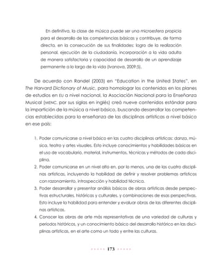 173
En definitiva, la clase de música puede ser una microesfera propicia
para el desarrollo de las competencias básicas y contribuye, de forma
directa, en la consecución de sus finalidades: logro de la realización
personal, ejecución de la ciudadanía, incorporación a la vida adulta
de manera satisfactoria y capacidad de desarrollo de un aprendizaje
permanente a lo largo de la vida (Ivanova, 2009:5).
De acuerdo con Randel (2003) en “Education in the United States”, en
The Harvard Dictionary of Music, para homologar los contenidos en los planes
de estudios en EU a nivel nacional, la Asociación Nacional para la Enseñanza
Musical (MENC, por sus siglas en inglés) creó nueve contenidos estándar para
la impartición de la música a nivel básico, buscando desarrollar las competen-
cias establecidas para la enseñanza de las disciplinas artísticas a nivel básico
en ese país:
1.	Poder comunicarse a nivel básico en las cuatro disciplinas artísticas: danza, mú-
sica, teatro y artes visuales. Esto incluye conocimientos y habilidades básicas en
el uso de vocabulario, material, instrumentos, técnicas y métodos de cada disci-
plina.
2.	Poder comunicarse en un nivel alto en, por lo menos, una de las cuatro discipli-
nas artísticas, incluyendo la habilidad de definir y resolver problemas artísticos
con razonamiento, introspección y habilidad técnica.
3.	Poder desarrollar y presentar análisis básicos de obras artísticas desde perspec-
tivas estructurales, históricas y culturales, y combinaciones de esas perspectivas.
Esto incluye la habilidad para entender y evaluar obras de las diferentes discipli-
nas artísticas.
4.	Conocer las obras de arte más representativas de una variedad de culturas y
periodos históricos, y un conocimiento básico del desarrollo histórico en las disci-
plinas artísticas, en el arte como un todo y entre las culturas.
 