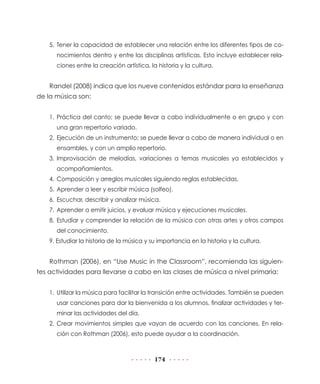 174
5.	Tener la capacidad de establecer una relación entre los diferentes tipos de co-
nocimientos dentro y entre las disciplinas artísticas. Esto incluye establecer rela-
ciones entre la creación artística, la historia y la cultura.
Randel (2008) indica que los nueve contenidos estándar para la enseñanza
de la música son:
1.	Práctica del canto; se puede llevar a cabo individualmente o en grupo y con
una gran repertorio variado.
2.	Ejecución de un instrumento; se puede llevar a cabo de manera individual o en
ensambles, y con un amplio repertorio.
3.	Improvisación de melodías, variaciones a temas musicales ya establecidos y
acompañamientos.
4.	Composición y arreglos musicales siguiendo reglas establecidas.
5.	Aprender a leer y escribir música (solfeo).
6.	Escuchar, describir y analizar música.
7.	Aprender a emitir juicios, y evaluar música y ejecuciones musicales.
8.	Estudiar y comprender la relación de la música con otras artes y otros campos
del conocimiento.
9. Estudiar la historia de la música y su importancia en la historia y la cultura.
Rothman (2006), en “Use Music in the Classroom”, recomienda las siguien-
tes actividades para llevarse a cabo en las clases de música a nivel primaria:
1.	 Utilizar la música para facilitar la transición entre actividades. También se pueden
usar canciones para dar la bienvenida a los alumnos, finalizar actividades y ter-
minar las actividades del día.
2.	Crear movimientos simples que vayan de acuerdo con las canciones. En rela-
ción con Rothman (2006), esto puede ayudar a la coordinación.
 
