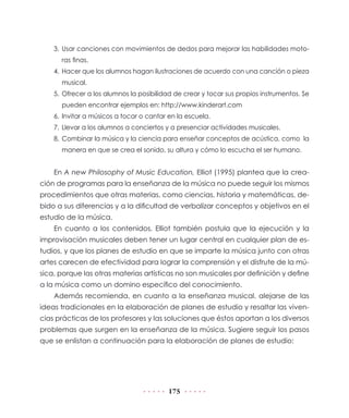 175
3.	Usar canciones con movimientos de dedos para mejorar las habilidades moto-
ras finas.
4.	 Hacer que los alumnos hagan ilustraciones de acuerdo con una canción o pieza
musical.
5.	Ofrecer a los alumnos la posibilidad de crear y tocar sus propios instrumentos. Se
pueden encontrar ejemplos en: http://www.kinderart.com
6.	Invitar a músicos a tocar o cantar en la escuela.
7.	Llevar a los alumnos a conciertos y a presenciar actividades musicales.
8.	Combinar la música y la ciencia para enseñar conceptos de acústica, como la
manera en que se crea el sonido, su altura y cómo lo escucha el ser humano.
En A new Philosophy of Music Education, Elliot (1995) plantea que la crea-
ción de programas para la enseñanza de la música no puede seguir los mismos
procedimientos que otras materias, como ciencias, historia y matemáticas, de-
bido a sus diferencias y a la dificultad de verbalizar conceptos y objetivos en el
estudio de la música.
En cuanto a los contenidos, Elliot también postula que la ejecución y la
improvisación musicales deben tener un lugar central en cualquier plan de es-
tudios, y que los planes de estudio en que se imparte la música junto con otras
artes carecen de efectividad para lograr la comprensión y el disfrute de la mú-
sica, porque las otras materias artísticas no son musicales por definición y define
a la música como un domino específico del conocimiento.
Además recomienda, en cuanto a la enseñanza musical, alejarse de las
ideas tradicionales en la elaboración de planes de estudio y resaltar las viven-
cias prácticas de los profesores y las soluciones que éstos aportan a los diversos
problemas que surgen en la enseñanza de la música. Sugiere seguir los pasos
que se enlistan a continuación para la elaboración de planes de estudio:
 