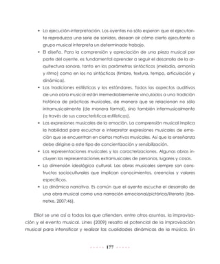 177
•	 La ejecución-interpretación. Los oyentes no sólo esperan que el ejecutan-
te reproduzca una serie de sonidos, desean oír cómo cierto ejecutante o
grupo musical interpreta un determinado trabajo.
•	 El diseño. Para la comprensión y apreciación de una pieza musical por
parte del oyente, es fundamental aprender a seguir el desarrollo de la ar-
quitectura sonora, tanto en los parámetros sintácticos (melodía, armonía
y ritmo) como en los no sintácticos (timbre, textura, tempo, articulación y
dinámica).
•	 Las tradiciones estilísticas y los estándares. Todos los aspectos auditivos
de una obra musical están irremediablemente vinculados a una tradición
histórica de prácticas musicales, de manera que se relacionan no sólo
intramusicalmente (de manera formal), sino también intermusicalmente
(a través de sus características estilísticas).
•	 Las expresiones musicales de la emoción. La comprensión musical implica
la habilidad para escuchar e interpretar expresiones musicales de emo-
ción que se encuentran en ciertos motivos musicales. Así que la enseñanza
debe dirigirse a este tipo de concientización y sensibilización.
•	 Las representaciones musicales y las caracterizaciones. Algunas obras in-
cluyen las representaciones extramusicales de personas, lugares y cosas.
•	 La dimensión ideológica cultural. Las obras musicales siempre son cons-
tructos socioculturales que implican conocimientos, creencias y valores
específicos.
•	 La dinámica narrativa. Es común que el oyente escuche el desarrollo de
una obra musical como una narración emocional/pictórica/literaria (Iba-
rretxe, 2007:46).
Elliot se une así a todos los que atienden, entre otros asuntos, la improvisa-
ción y el evento musical. Lines (2009) resalta el potencial de la improvisación
musical para intensificar y realizar las cualidades dinámicas de la música. En
 