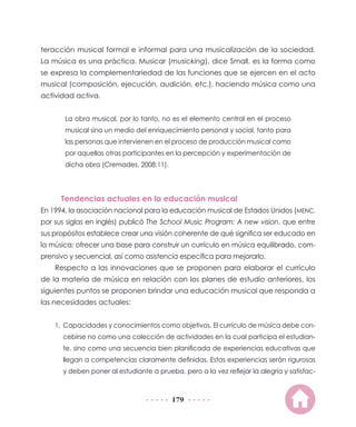 179
teracción musical formal e informal para una musicalización de la sociedad.
La música es una práctica. Musicar (musicking), dice Small, es la forma como
se expresa la complementariedad de las funciones que se ejercen en el acto
musical (composición, ejecución, audición, etc.), haciendo música como una
actividad activa.
La obra musical, por lo tanto, no es el elemento central en el proceso
musical sino un medio del enriquecimiento personal y social, tanto para
las personas que intervienen en el proceso de producción musical como
por aquellas otras participantes en la percepción y experimentación de
dicha obra (Cremades, 2008:11).
Tendencias actuales en la educación musical
En 1994, la asociación nacional para la educación musical de Estados Unidos (MENC,
por sus siglas en inglés) publicó The School Music Program: A new vision, que entre
sus propósitos establece crear una visión coherente de qué significa ser educado en
la música; ofrecer una base para construir un currículo en música equilibrado, com-
prensivo y secuencial, así como asistencia específica para mejorarlo.
Respecto a las innovaciones que se proponen para elaborar el currículo
de la materia de música en relación con los planes de estudio anteriores, los
siguientes puntos se proponen brindar una educación musical que responda a
las necesidades actuales:
1.	 Capacidades y conocimientos como objetivos. El currículo de música debe con-
cebirse no como una colección de actividades en la cual participa el estudian-
te, sino como una secuencia bien planificada de experiencias educativas que
llegan a competencias claramente definidas. Estas experiencias serán rigurosas
y deben poner al estudiante a prueba, pero a la vez reflejar la alegría y satisfac-
 