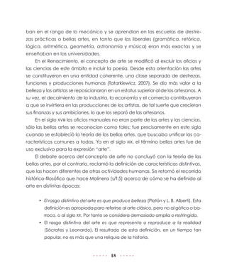 18
ban en el rango de lo mecánico y se aprendían en las escuelas de destre-
zas prácticas o bellas artes, en tanto que las liberales (gramática, retórica,
lógica, aritmética, geometría, astronomía y música) eran más exactas y se
enseñaban en las universidades.
En el Renacimiento, el concepto de arte se modificó al excluir los oficios y
las ciencias de este ámbito e incluir la poesía. Desde esta orientación las artes
se constituyeron en una entidad coherente, una clase separada de destrezas,
funciones y producciones humanas (Tatarkiewicz, 2007). Se dio más valor a la
belleza y los artistas se reposicionaron en un estatus superior al de los artesanos. A
su vez, el decaimiento de la industria, la economía y el comercio contribuyeron
a que se invirtiera en las producciones de los artistas, de tal suerte que crecieron
sus finanzas y sus ambiciones, lo que los separó de los artesanos.
En el siglo XVIII los oficios manuales no eran parte de las artes y las ciencias,
sólo las bellas artes se reconocían como tales; fue precisamente en este siglo
cuando se estableció la teoría de las bellas artes, que buscaba unificar las ca-
racterísticas comunes a todas. Ya en el siglo XIX, el término bellas artes fue de
uso exclusivo para la expresión “arte”.
El debate acerca del concepto de arte no concluyó con la teoría de las
bellas artes, por el contrario, reclamó la definición de características distintivas,
que las hacen diferentes de otras actividades humanas. Se retomó el recorrido
histórico-filosófico que hace Molinera (s/f:5) acerca de cómo se ha definido al
arte en distintas épocas:
•	 El rasgo distintivo del arte es que produce belleza (Platón y L. B. Alberti). Esta
definición es apropiada para referirse al arte clásico, pero no al gótico o ba-
rroco, o al siglo XX. Por tanto se considera demasiado amplia o restringida.
•	 El rasgo distintivo del arte es que representa o reproduce a la realidad
(Sócrates y Leonardo). El resultado de esta definición, en un tiempo tan
popular, no es más que una reliquia de la historia.
 