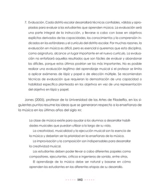 182
7.	Evaluación. Cada distrito escolar desarrollará técnicas confiables, válidas y apro-
piadas para evaluar a los estudiantes que aprenden música. La evaluación será
una parte integral de la instrucción, y llevarse a cabo con base en objetivos
explícitos derivados de las capacidades, los conocimientos y la comprensión in-
dicados en los estándares y el currículo del distrito escolar. Por muchas razones, la
evaluación en música es difícil, pero es esencial si queremos que esta disciplina,
como asignatura, alcance un lugar importante en el nuevo currículo. La evalua-
ción no enfatizará aquellos resultados que son fáciles de evaluar y abandonar
los difíciles, porque estos últimos podrían ser los más importantes. No es posible
realizar una evaluación legítima del aprendizaje musical si el profesor se limita
a aplicar exámenes de lápiz y papel o de elección múltiple. Se recomiendan
técnicas de evaluación que requieran la demostración de una capacidad o
habilidad específica planteada en los objetivos en vez de una representación
del objetivo en lápiz y papel.
Jones (2005), profesor de la Universidad de las Artes de Filadelfia, en los si-
guientes puntos resume las ideas que se generaron respecto a la enseñanza de
la música en los últimos años del siglo XX:
La clase de música existe para ayudar a los alumnos a desarrollar habili-
dades musicales que puedan utilizar a lo largo de su vida.
La creatividad, musicalidad y la ejecución musical son la esencia de
la música y deberían ser la prioridad en la enseñanza de la música.
La improvisación y la composición son indispensables para desarrollar
la creatividad musical.
Los estudiantes deben poder llevar a cabo diferentes papeles como
compositores, ejecutantes, críticos e ingenieros de sonido, entre otros.
El aprendizaje de la música debe ser natural y basarse en cómo
aprenden los estudiantes en las diferentes etapas de su desarrollo.
 