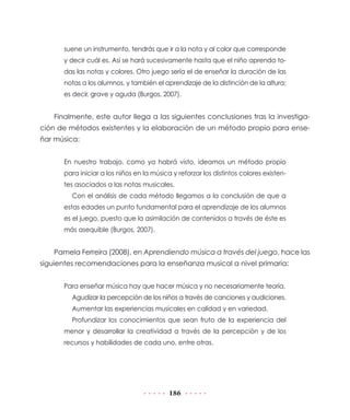 186
suene un instrumento, tendrás que ir a la nota y al color que corresponde
y decir cuál es. Así se hará sucesivamente hasta que el niño aprenda to-
das las notas y colores. Otro juego sería el de enseñar la duración de las
notas a los alumnos, y también el aprendizaje de la distinción de la altura;
es decir, grave y aguda (Burgos, 2007).
Finalmente, este autor llega a las siguientes conclusiones tras la investiga-
ción de métodos existentes y la elaboración de un método propio para ense-
ñar música:
En nuestro trabajo, como ya habrá visto, ideamos un método propio
para iniciar a los niños en la música y reforzar los distintos colores existen-
tes asociados a las notas musicales.
Con el análisis de cada método llegamos a la conclusión de que a
estas edades un punto fundamental para el aprendizaje de los alumnos
es el juego, puesto que la asimilación de contenidos a través de éste es
más asequible (Burgos, 2007).
Pamela Ferreira (2008), en Aprendiendo música a través del juego, hace las
siguientes recomendaciones para la enseñanza musical a nivel primaria:
Para enseñar música hay que hacer música y no necesariamente teoría.
Agudizar la percepción de los niños a través de canciones y audiciones.
Aumentar las experiencias musicales en calidad y en variedad.
Profundizar los conocimientos que sean fruto de la experiencia del
menor y desarrollar la creatividad a través de la percepción y de los
recursos y habilidades de cada uno, entre otras.
 
