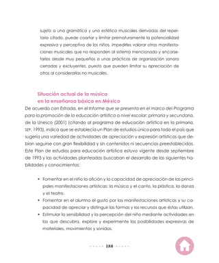 188
sujeto a una gramática y una estética musicales derivadas del reper-
torio citado, puede coartar y limitar prematuramente la potencialidad
expresiva y perceptiva de los niños, impedirles valorar otras manifesta-
ciones musicales que no responden al sistema mencionado y encorse-
tarlos desde muy pequeños a unas prácticas de organización sonora
cerradas y excluyentes, puesto que pueden limitar su apreciación de
otras al considerarlas no musicales.
Situación actual de la música
en la enseñanza básica en México
De acuerdo con Estrada, en el Informe que se presenta en el marco del Programa
para la promoción de la educación artística a nivel escolar: primaria y secundaria,
de la Unesco (2001) (citando al programa de educación artística en la primaria,
SEP, 1993), indica que se establecía un Plan de estudios único para todo el país que
sugería una variedad de actividades de apreciación y expresión artísticas que de-
bían seguirse con gran flexibilidad y sin contenidos ni secuencias preestablecidas.
Este Plan de estudios para educación artística estuvo vigente desde septiembre
de 1993 y las actividades planteadas buscaban el desarrollo de las siguientes ha-
bilidades y conocimientos:
•	 Fomentar en el niño la afición y la capacidad de apreciación de las princi-
pales manifestaciones artísticas: la música y el canto, la plástica, la danza
y el teatro.
•	 Fomentar en el alumno el gusto por las manifestaciones artísticas y su ca-
pacidad de apreciar y distinguir las formas y los recursos que éstas utilizan.
•	 Estimular la sensibilidad y la percepción del niño mediante actividades en
las que descubra, explore y experimente las posibilidades expresivas de
materiales, movimientos y sonidos.
 