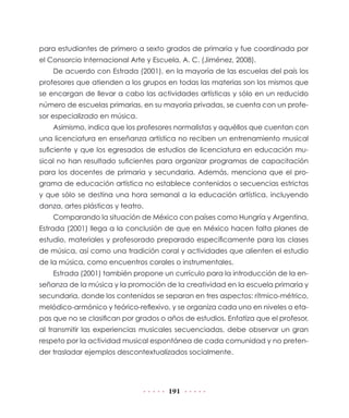 191
para estudiantes de primero a sexto grados de primaria y fue coordinada por
el Consorcio Internacional Arte y Escuela, A. C. (Jiménez, 2008).
De acuerdo con Estrada (2001), en la mayoría de las escuelas del país los
profesores que atienden a los grupos en todas las materias son los mismos que
se encargan de llevar a cabo las actividades artísticas y sólo en un reducido
número de escuelas primarias, en su mayoría privadas, se cuenta con un profe-
sor especializado en música.
Asimismo, indica que los profesores normalistas y aquéllos que cuentan con
una licenciatura en enseñanza artística no reciben un entrenamiento musical
suficiente y que los egresados de estudios de licenciatura en educación mu-
sical no han resultado suficientes para organizar programas de capacitación
para los docentes de primaria y secundaria. Además, menciona que el pro-
grama de educación artística no establece contenidos o secuencias estrictas
y que sólo se destina una hora semanal a la educación artística, incluyendo
danza, artes plásticas y teatro.
Comparando la situación de México con países como Hungría y Argentina,
Estrada (2001) llega a la conclusión de que en México hacen falta planes de
estudio, materiales y profesorado preparado específicamente para las clases
de música, así como una tradición coral y actividades que alienten el estudio
de la música, como encuentros corales o instrumentales.
Estrada (2001) también propone un currículo para la introducción de la en-
señanza de la música y la promoción de la creatividad en la escuela primaria y
secundaria, donde los contenidos se separan en tres aspectos: rítmico-métrico,
melódico-armónico y teórico-reflexivo, y se organiza cada uno en niveles o eta-
pas que no se clasifican por grados o años de estudios. Enfatiza que el profesor,
al transmitir las experiencias musicales secuenciadas, debe observar un gran
respeto por la actividad musical espontánea de cada comunidad y no preten-
der trasladar ejemplos descontextualizados socialmente.
 