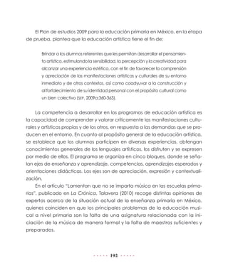 192
El Plan de estudios 2009 para la educación primaria en México, en la etapa
de prueba, plantea que la educación artística tiene el fin de:
Brindar a los alumnos referentes que les permitan desarrollar el pensamien-
to artístico, estimulando la sensibilidad, la percepción y la creatividad para
alcanzar una experiencia estética, con el fin de favorecer la comprensión
y apreciación de las manifestaciones artísticas y culturales de su entorno
inmediato y de otros contextos, así como coadyuvar a la construcción y
al fortalecimiento de su identidad personal con el propósito cultural como
un bien colectivo (SEP, 2009a:360-363).
La competencia a desarrollar en los programas de educación artística es
la capacidad de comprender y valorar críticamente las manifestaciones cultu-
rales y artísticas propias y de los otros, en respuesta a las demandas que se pro-
ducen en el entorno. En cuanto al propósito general de la educación artística,
se establece que los alumnos participen en diversas experiencias, obtengan
conocimientos generales de los lenguajes artísticos, los disfruten y se expresen
por medio de ellos. El programa se organiza en cinco bloques, donde se seña-
lan ejes de enseñanza y aprendizaje, competencias, aprendizajes esperados y
orientaciones didácticas. Los ejes son de apreciación, expresión y contextuali-
zación.
En el artículo “Lamentan que no se imparta música en las escuelas prima-
rias”, publicado en La Crónica, Talavera (2010) recoge distintas opiniones de
expertos acerca de la situación actual de la enseñanza primaria en México,
quienes coinciden en que los principales problemas de la educación musi-
cal a nivel primaria son la falta de una asignatura relacionada con la ini-
ciación de la música de manera formal y la falta de maestros suficientes y
preparados.
 
