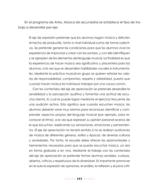 193
En el programa de Artes. Música de secundaria se establece el tipo de tra-
bajo a desarrollar por eje:
El eje de expresión pretende que los alumnos hagan música y disfruten
el hecho de producirla, tanto a nivel individual como de forma colecti-
va. Se pretende generar las condiciones para que los alumnos vivan la
experiencia de improvisar y crear con los sonidos, y con ello identifiquen
y se apropien de los elementos del lenguaje musical. La finalidad es que
la experiencia de hacer música sea significativa y placentera para los
alumnos, a la vez que se desarrollan habilidades vocales e instrumenta-
les. Mediante la práctica musical en grupo se quieren reforzar los valo-
res de responsabilidad, compromiso, respeto y solidaridad, puesto que
cuando hacen música los individuos trabajan por una causa común.
Con los contenidos del eje de apreciación se pretende desarrollar la
sensibilidad y la percepción auditiva y fomentar una actitud de escu-
cha atenta, lo cual se puede lograr mediante el ejercicio frecuente de
una audición activa. Esto significa que cuando escuchen música, los
alumnos deberán estar muy atentos para reconocer, identificar y com-
prender aspectos propios del lenguaje musical (por ejemplo, para re-
conocer el ritmo), a la vez que expresan su opinión personal acerca de
lo que escuchan, explicando sus sensaciones, emociones y pensamien-
tos. El eje de apreciación no tendrá sentido si no se realizan audiciones
de música de diferentes géneros, estilos y épocas, de diversas culturas
y sociedades. Por tanto, la escuela debe ofrecer las oportunidades y
herramientas necesarias para que se pueda escuchar música, ya sea
en forma grabada o en vivo. Mediante el trabajo con los contenidos
del eje de apreciación se pretende formar alumnos sensibles, curiosos,
abiertos, críticos y respetuosos de la diversidad. Es importante promover
en el aula la expresión de opiniones, el análisis, la reflexión y el juicio críti-
 