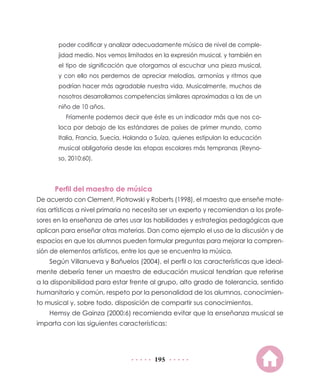 195
poder codificar y analizar adecuadamente música de nivel de comple-
jidad medio. Nos vemos limitados en la expresión musical, y también en
el tipo de significación que otorgamos al escuchar una pieza musical,
y con ello nos perdemos de apreciar melodías, armonías y ritmos que
podrían hacer más agradable nuestra vida. Musicalmente, muchos de
nosotros desarrollamos competencias similares aproximadas a las de un
niño de 10 años.
Fríamente podemos decir que éste es un indicador más que nos co-
loca por debajo de los estándares de países de primer mundo, como
Italia, Francia, Suecia, Holanda o Suiza, quienes estipulan la educación
musical obligatoria desde las etapas escolares más tempranas (Reyno-
so, 2010:60).
Perfil del maestro de música
De acuerdo con Clement, Piotrowski y Roberts (1998), el maestro que enseñe mate-
rias artísticas a nivel primaria no necesita ser un experto y recomiendan a los profe-
sores en la enseñanza de artes usar las habilidades y estrategias pedagógicas que
aplican para enseñar otras materias. Dan como ejemplo el uso de la discusión y de
espacios en que los alumnos pueden formular preguntas para mejorar la compren-
sión de elementos artísticos, entre los que se encuentra la música.
Según Villanueva y Bañuelos (2004), el perfil o las características que ideal-
mente debería tener un maestro de educación musical tendrían que referirse
a la disponibilidad para estar frente al grupo, alto grado de tolerancia, sentido
humanitario y común, respeto por la personalidad de los alumnos, conocimien-
to musical y, sobre todo, disposición de compartir sus conocimientos.
Hemsy de Gainza (2000:6) recomienda evitar que la enseñanza musical se
imparta con las siguientes características:
 