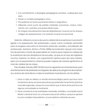 196
•	 Con sometimiento a ideologías pedagógicas sectarias, cualesquiera que
sean.
•	 Desde un modelo pedagógico único.
•	 Procediendo en forma puramente teórica o dogmática.
•	 Utilizando como punto de partida materiales (canciones, música, instru-
mentos, etc.) extraños a la propia idiosincrasia.
•	 Sin integrar naturalmente la fase de alfabetización musical con los diversos
códigos de representación y la notación musical convencional.
Además, reflexiona acerca de que la calidad de la enseñanza musical está
ligada a la preparación del profesorado y pone como condición primordial
para el progreso educativo la formación profunda, sensible y actualizada del
profesorado. Asimismo, Button y Potter (2006) recomiendan apoyar a los maes-
tros de primaria a través de especialistas en música para mejorar la calidad de
la enseñanza de esta disciplina en las escuelas, ya que en el caso de Inglaterra
muchos maestros no tienen una capacitación óptima para dar esta materia,
pero con el asesoramiento correcto pueden mejorar de manera significativa el
nivel de calidad de las clases.
Para finalizar, Estrada (2001:23-24) hace las siguientes recomendaciones para
el entrenamiento de profesores encargados de aplicar los programas de enseñan-
za y acerca de cómo llevar a cabo la enseñanza musical junto con los artistas:
1.	Llevar a cabo en México un estudio etnomusicológico previo que sirva como
fundamento de las acciones educativas que pretenden fomentar las prácticas
musicales regionales, porque el conocimiento que se tiene de las prácticas de
algunas comunidades es insuficiente.
2.	 Hacer conciencia en las autoridades nacionales, estatales y municipales que la
difusión cultural se inicia con una buena educación artística, porque en general
no se le considera trascendente y no se le destinan suficientes recursos.
 