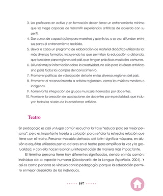 197
3.	Los profesores en activo y en formación deben tener un entrenamiento mínimo
que los haga capaces de transmitir experiencias artísticas de acuerdo con su
perfil.
4.	 Dar cursos de capacitación para maestros y que éstos, a su vez, difundan entre
sus pares el entrenamiento recibido.
5.	Llevar a cabo un programa de elaboración de material didáctico utilizando los
más diversos formatos, incluyendo los que permitan la educación a distancia,
que funcione para regiones del país que tengan prácticas musicales comunes.
6.	 Difundir mayor información sobre la creatividad, no sólo para las áreas artísticas
sino para todos los campos del conocimiento.
7.	Promover políticas de valorización del arte en las diversas regiones del país.
8.	Promover el reconocimiento a artistas regionales, como los músicos mestizos o
indígenas.
9.	Fomentar la integración de grupos musicales formados por docentes.
10. Promover la creación de asociaciones de docentes por especialidad, que inclu-
yan todos los niveles de la enseñanza artística.
Teatro
En pedagogía es casi un lugar común escuchar la frase “educar para ser mejor per-
sona”, pero es importante traerla a colación para señalar la estrecha relación que
tiene con el teatro. Persona –vocablo derivado del latín– significa máscara, en alu-
sión a aquéllas utilizadas por los actores en el teatro para amplificar la voz y la ges-
tualidad, y con ello hacer resonar su interpretación de manera más impactante.
El término persona tiene hoy diferentes significados, siendo el más común:
individuo de la especie humana (Diccionario de la Lengua Española, 2001). Y
así es como persona se vincula con la pedagogía, porque la educación permi-
te el mejor desarrollo de los individuos.
 