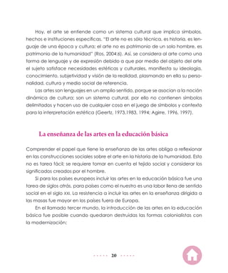 20
Hoy, el arte se entiende como un sistema cultural que implica símbolos,
hechos e instituciones específicas. “El arte no es sólo técnica, es historia, es len-
guaje de una época y cultura; el arte no es patrimonio de un solo hombre, es
patrimonio de la humanidad” (Ros, 2004:6). Así, se considera al arte como una
forma de lenguaje y de expresión debido a que por medio del objeto del arte
el sujeto satisface necesidades estéticas y culturales, manifiesta su ideología,
conocimiento, subjetividad y visión de la realidad, plasmando en ella su perso-
nalidad, cultura y medio social de referencia.
Las artes son lenguajes en un amplio sentido, porque se asocian a la noción
dinámica de cultura; son un sistema cultural, por ello no contienen símbolos
delimitados y hacen uso de cualquier cosa en el juego de símbolos y contexto
para la interpretación estética (Geertz, 1973,1983, 1994; Agirre, 1996, 1997).
La enseñanza de las artes en la educación básica
Comprender el papel que tiene la enseñanza de las artes obliga a reflexionar
en las construcciones sociales sobre el arte en la historia de la humanidad. Esto
no es tarea fácil; se requiere tomar en cuenta el tejido social y considerar los
significados creados por el hombre.
Si para los países europeos incluir las artes en la educación básica fue una
tarea de siglos atrás, para países como el nuestro es una labor llena de sentido
social en el siglo XXI. La resistencia a incluir las artes en la enseñanza dirigida a
las masas fue mayor en los países fuera de Europa.
En el llamado tercer mundo, la introducción de las artes en la educación
básica fue posible cuando quedaron destruidas las formas colonialistas con
la modernización:
 
