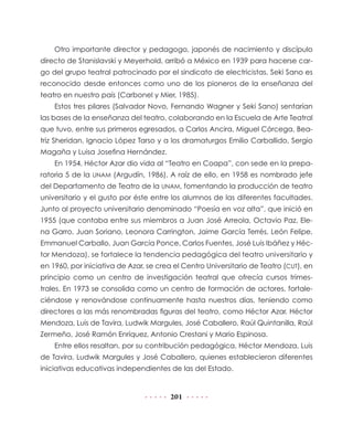 201
Otro importante director y pedagogo, japonés de nacimiento y discípulo
directo de Stanislavski y Meyerhold, arribó a México en 1939 para hacerse car-
go del grupo teatral patrocinado por el sindicato de electricistas. Seki Sano es
reconocido desde entonces como uno de los pioneros de la enseñanza del
teatro en nuestro país (Carbonel y Mier, 1985).
Estos tres pilares (Salvador Novo, Fernando Wagner y Seki Sano) sentarían
las bases de la enseñanza del teatro, colaborando en la Escuela de Arte Teatral
que tuvo, entre sus primeros egresados, a Carlos Ancira, Miguel Córcega, Bea-
triz Sheridan, Ignacio López Tarso y a los dramaturgos Emilio Carballido, Sergio
Magaña y Luisa Josefina Hernández.
En 1954, Héctor Azar dio vida al “Teatro en Coapa”, con sede en la prepa-
ratoria 5 de la UNAM (Argudín, 1986). A raíz de ello, en 1958 es nombrado jefe
del Departamento de Teatro de la UNAM, fomentando la producción de teatro
universitario y el gusto por éste entre los alumnos de las diferentes facultades.
Junto al proyecto universitario denominado “Poesía en voz alta”, que inició en
1955 (que contaba entre sus miembros a Juan José Arreola, Octavio Paz, Ele-
na Garro, Juan Soriano, Leonora Carrington, Jaime García Terrés, León Felipe,
Emma­nuel Carballo, Juan García Ponce, Carlos Fuentes, José Luis Ibáñez y Héc-
tor Mendoza), se fortalece la tendencia pedagógica del teatro universitario y
en 1960, por iniciativa de Azar, se crea el Centro Universitario de Teatro (CUT), en
principio como un centro de investigación teatral que ofrecía cursos trimes-
trales. En 1973 se consolida como un centro de formación de actores, fortale-
ciéndose y renovándose continuamente hasta nuestros días, teniendo como
directores a las más renombradas figuras del teatro, como Héctor Azar, Héctor
Mendoza, Luis de Tavira, Ludwik Margules, José Caballero, Raúl Quintanilla, Raúl
Zermeño, José Ramón Enríquez, Antonio Crestani y Mario Espinosa.
Entre ellos resaltan, por su contribución pedagógica, Héctor Mendoza, Luis
de Tavira, Ludwik Margules y José Caballero, quienes establecieron diferentes
iniciativas educativas independientes de las del Estado.
 