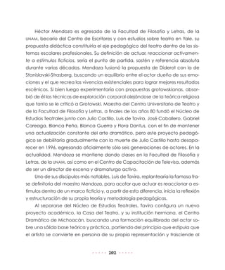 202
Héctor Mendoza es egresado de la Facultad de Filosofía y Letras, de la
UNAM, becario del Centro de Escritores y con estudios sobre teatro en Yale, su
propuesta didáctica constituiría el eje pedagógico del teatro dentro de los sis-
temas escolares profesionales. Su definición de actuar, reaccionar activamen-
te a estímulos ficticios, sería el punto de partida, sostén y referencia absoluta
durante varias décadas. Mendoza fusionó la propuesta de Diderot con la de
Stanislavski-Strasberg, buscando un equilibrio entre el actor dueño de sus emo-
ciones y el que recrea las vivencias existenciales para lograr mejores resultados
escénicos. Si bien luego experimentaría con propuestas grotowskianas, absor-
bió de él las técnicas de exploración corporal alejándose de la teórica religiosa
que tanto se le criticó a Grotowski. Maestro del Centro Universitario de Teatro y
de la Facultad de Filosofía y Letras, a finales de los años 80 fundó el Núcleo de
Estudios Teatrales junto con Julio Castillo, Luis de Tavira, José Caballero, Gabriel
Careaga, Blanca Peña, Blanca Guerra y Flora Dantus, con el fin de mantener
una actualización constante del arte dramático, pero este proyecto pedagó-
gico se debilitaría gradualmente con la muerte de Julio Castillo hasta desapa-
recer en 1996, egresando oficialmente sólo seis generaciones de actores. En la
actualidad, Mendoza se mantiene dando clases en la Facultad de Filosofía y
Letras, de la UNAM, así como en el Centro de Capacitación de Televisa, además
de ser un director de escena y dramaturgo activo.
Uno de sus discípulos más notables, Luis de Tavira, replantearía la famosa fra-
se definitoria del maestro Mendoza, para acotar que actuar es reaccionar a es-
tímulos dentro de un marco ficticio y, a partir de esta diferencia, inicia la reflexión
y estructuración de su propia teoría y metodología pedagógicas.
Al separarse del Núcleo de Estudios Teatrales, Tavira configura un nuevo
proyecto académico, la Casa del Teatro, y su institución hermana, el Centro
Dramático de Michoacán, buscando una formación equilibrada del actor so-
bre una sólida base teórica y práctica, partiendo del principio que estipula que
el artista se convierte en persona de su propia representación y trasciende al
 