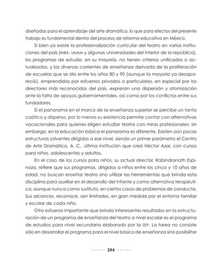 204
diseñadas para el aprendizaje del arte dramático, lo que para efectos del presente
trabajo es fundamental dentro del proceso de reforma educativa en México.
Si bien ya existe la profesionalización curricular del teatro en varias institu-
ciones del país (INBA, UNAM y algunas universidades del interior de la república),
los programas de estudio, en su mayoría, no tienen criterios unificados o ac-
tualizados, y las diversas corrientes de enseñanza derivada de la proliferación
de escuelas que se dio entre los años 80 y 90 (aunque la mayoría ya desapa-
reció), emprendidas por esfuerzos privados o particulares, en especial por los
directores más reconocidos del país, expresan una dispersión y atomización
ante la falta de apoyos gubernamentales, así como por los conflictos entre sus
fundadores.
Si el panorama en el marco de la enseñanza superior se percibe un tanto
caótico y disperso, por lo menos su existencia permite contar con alternativas
vocacionales para quienes eligen estudiar teatro con miras profesionales; sin
embargo, en la educación básica el panorama es diferente. Existen aún pocas
estructuras solventes dirigidas a ese nivel, siendo un primer parámetro el Centro
de Arte Dramático, A. C., última institución que creó Héctor Azar, con cursos
para niños, adolescentes y adultos.
En el caso de los cursos para niños, su actual director, Rabindranath Espi-
noza, refiere que sus programas, dirigidos a niños entre los cinco y 10 años de
edad, no buscan enseñar teatro sino utilizar las herramientas que brinda esta
disciplina para auxiliar en el desarrollo del infante y como alternativa terapéuti-
ca, aunque nunca como sustituto, en ciertos casos de problemas de conducta.
Sus alcances, reconoce, son limitados, en gran medida por el entorno familiar
y escolar de cada niño.
Otro esfuerzo importante que brinda interesantes resultados en la estructu-
ración de un programa de enseñanza del teatro a nivel escolar es el programa
de estudios para nivel secundaria elaborado por la SEP. La tarea no consiste
sólo en desarrollar el programa para el nivel básico de enseñanza sino posibilitar
 