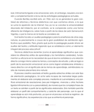 206
real, íntimamente ligado a las emociones; esto, sin embargo, requiere una revi-
sión y complementación a la luz de las estrategias pedagógicas actuales.
Cuando Bentley escribió esto, en 1964, aún no se generaba la gran can-
tidad de reformas y técnicas didácticas con que contamos ahora, a la que
se suma la aparición de la Internet; hoy ya no se concibe la emocionalidad
disociada del intelecto; por el contrario, se le comprende como una forma
diferente de inteligencia, sobre todo a partir de las ideas de León Semenovich
Vigotsky, o por lo menos en la teoría se considera así.
Si el teatro ha sido un auxiliar pedagógico para la enseñanza de otras asig-
naturas, es precisamente a causa de la gran posibilidad de asimilación signi-
ficativa que posibilita. Pero ¿hasta qué punto la pedagogía puede ahora ser
auxiliar del teatro y retribuirle logrando que se establezca como un elemento
integral del proceso educativo?
Técnicas didácticas recientes (como el aprendizaje significativo que con-
sidera los diferentes estilos de aprendizaje y los hemisferios cerebrales), funda-
mentan su eficacia en la necesidad de que el alumno establezca una relación
directa consigo mismo sobre los temas y conceptos de estudio, y ello se logra a
partir de la asociación emocional; así es como logran establecerse símbolos y
nexos directos con el significado de los temas de aprendizaje, asimilándolos no
sólo de manera placentera sino natural.
El proceso creativo asociado al teatro guarda estrechos símiles con este tipo
de orientación pedagógica. Un actor sería incapaz de memorizar largos parla-
mentos sin elaborar este complejo proceso, mediante el cual establece una par-
titura emocional de asociaciones (sea por imágenes, vivencias u otros factores
ligados íntimamente con su personalidad), de manera que las complejas frases de
un texto se asimilen a partir de los significados elaborados. Esto también permite
elaborar un perfil del comportamiento y carácter del personaje, con lo que el
aprendizaje es aún más profundo, ya que en el proceso actoral se registran, de
forma significativa, las experiencias a las que se enfrenta el personaje.
 