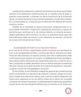 208
A partir de esa experiencia, podemos reconocer los alcances que pueden
expresar en la realidad las confrontaciones de un individuo ante la duda, si-
guiendo nuestro ejemplo, y entender con ello la importancia de la autonomía
del ser. Las dudas de Hamlet nos recuerdan las propias y nos permiten analizar-
las y comprenderlas en un proceso que el teatro permite elaborar de manera
creativa y natural.
También así se trasciende el aspecto emocional, integrando todo un sis-
tema donde emociones, imaginación y percepción estructuran un grupo de
elementos que constituyen en sí, de manera indirecta, un conjunto de apren-
dizajes significativos sobre el entorno, los otros y su naturaleza social, pero más
profundamente, sobre uno mismo y su ser; representa, en resumen, una forma
de acceso a la conciencia de sí mismo.
La pedagogía del teatro en la educación básica
En el caso de los actores o espectadores adultos, el proceso que describimos se
suma a las complejidades formales y creativas del arte en respuesta a la expe-
riencia de vida. El proceso con alumnos jóvenes, sean niños o adolescentes, debe
cuidar aspectos que requieren de una gran complejidad emocional y psicológica,
para ubicarse dentro del proceso que experimenta cada niño. Los efectos de ca-
tarsis y anagnórisis no deben plantearse como el objetivo final para la enseñanza
del teatro, porque acaso serán resultado de lo realmente importante a nivel artísti-
co desde un punto de vista pedagógico: el proceso.
En ese sentido, se recomienda la integración gradual de la enseñanza del
teatro comenzando con elementos de expresión corporal y juegos en los pri-
meros niveles de la educación básica, para culminar la plena integración del
teatro como asignatura en los dos últimos niveles de la misma. Así, es posible
componer de manera transversal y multidisciplinaria los elementos aprendidos
a partir de las otras tres disciplinas artísticas que se enseñan en los niveles pre-
 