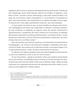 215
Inglaterra; Alice Ivanova, profesora del Departamento del Dramatic Theatre de
San Petersburgo, Rusia; Frank Katoola, director de Children of Uganda, y Dan
Baron Cohen, activista cultural, dramaturgo y educador teatral en Brasil. A lo
largo de una semana, todos compartieron su conocimiento y la experiencia
que, como educadores, han enfrentado en sus lugares de origen. No hay regis-
tro preciso de si hubo algún participante mexicano, que sería deseable.
Lo que puede concluirse es que, en gran medida, los esfuerzos de innova-
ción pedagógica del teatro aún responden a intereses y esfuerzos persona-
les que comienzan a integrarse, en algunos casos de manera institucional o
gubernamental, a programas de mayor impacto en la sociedad. Un ejemplo
del esfuerzo individual lo constituye Matt Buchanan, en Estados Unidos,14
quien
impulsa por medio de un sitio en Internet sus propuestas e inquietudes, así como
Andrew McCann en el Reino Unido.15
Ellos demuestran que Internet constituye una herramienta fundamental en
la pedagogía, y es mucho lo que falta por investigar y desarrollar para apro-
vechar el medio, de manera que se difunda el teatro y se pueda integrar a los
usuarios prácticamente “natos” de dicha herramienta: los alumnos.
En relación con México podemos decir que está rezagado en este proceso
y casi es incompetente, como ocurre en otros campos.16
En esa misma línea, y desde la condición crítica que sostiene el país desde
hace unos 40 años, es preferible poner el acento en la serie de áreas de opor-
tunidad que esta situación perfila. Dado que es territorio virgen, México puede
colocarse a la vanguardia del proceso de desarrollo educativo artístico, por lo
menos a nivel regional en América Latina.
14
	 http://www.childdrama.com/mainframe.html
15
	http://www.dramateachers.co.uk/
16
	 De las economías consideradas emergentes, por ejemplo, México ya fue superado por sus otrora iguales: Rusia, China, India y
Brasil; cabe señalar, en el caso de esta última, que sí ha tomado en cuenta el proceso educativo de las artes como prioridad en
sus esquemas de enseñanza.
 