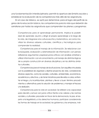 221
una fundamentación interdisciplinaria: permitir la apertura del ámbito escolar y
establecer la evaluación de la competencia más allá de las asignaturas.
En el caso de México, se optó por determinar, para el logro del perfil de re-
greso de la educación básica, las competencias para la vida que deberán de-
sarrollorse por todas las asignaturas que comprenden los planes y programas:
Competencias para el aprendizaje permanente. Implica la posibili-
dad de aprender, asumir y dirigir el propio aprendizaje a lo largo de
la vida, de integrarse a la cultura escrita y matemática, así como mo-
vilizar los diversos saberes culturales, científicos y tecnológicos para
comprender la realidad.
Competencias para el manejo de la información. Se relacionan con
la búsqueda, evaluación y sistematización de información; con pensar,
reflexionar, argumentar y expresar juicios críticos; con analizar, sintetizar y
utilizar información; con el conocimiento y el manejo de distintas lógicas
de su propia construcción en diversas disciplinas y en los distintos ámbi-
tos culturales.
Competenciasparaelmanejodelassituaciones.Sonaquéllasvinculadas
con la posibilidad de organizar y diseñar proyectos de vida, considerando
diversos aspectos, como los sociales, culturales, ambientales, económicos,
académicos y afectivos, y de tener iniciativas para llevarlos a cabo; enfren-
tar el riesgo y la incertidumbre, plantear y llevar a buen término procedi-
mientos o alternativas para la solución de problemas y manejar el fracaso
y la desilusión.
Competencias para la vida en sociedad. Se refieren a la capacidad
para decidir y actuar con juicio crítico frente a los valores y las normas
sociales y culturales; proceder en favor de la democracia, la paz, el res-
peto a la legalidad y a los derechos humanos; participar considerando
las formas de trabajo en la sociedad, los gobiernos y las empresas, indi-
 