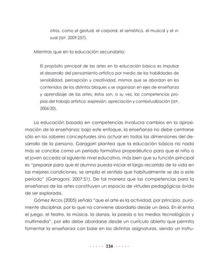 226
otros, como el gestual, el corporal, el semiótico, el musical y el vi-
sual (SEP, 2009:257).
Mientras que en la educación secundaria:
El propósito principal de las artes en la educación básica es impulsar
el desarrollo del pensamiento artístico por medio de las habilidades de
sensibilidad, percepción y creatividad, mismas que se abordan en los
contenidos de los distintos bloques y se organizan en ejes de enseñanza
y aprendizaje de las artes; éstos son, a su vez, las competencias pro-
pias del trabajo artístico: expresión, apreciación y contextualización (SEP,
2006:20).
La educación basada en competencias involucra cambios en la aproxi-
mación de la enseñanza; bajo este enfoque, la enseñanza no debe centrarse
sólo en los saberes conceptuales sino actuar en todas las dimensiones del de-
sarrollo de la persona. Garagorri plantea que la educación básica no nada
más se concibe como un periodo formativo propedéutico para que el niño o
el joven acceda al siguiente nivel educativo, más bien que su función principal
es “preparar para que el alumno pueda iniciar el largo recorrido de la vida en
las mejores condiciones, se amplía el sentido que habitualmente se da a este
periodo” (Garragoni, 2007:51). De tal manera que las competencias para la
enseñanza de las artes constituyen un espacio de virtudes pedagógicas ávido
de ser explorado.
Gómez Arcos (2005) señala “que el arte es la actividad, por principio, pura-
mente disciplinar, por lo que no conviene abordarlo desde un área. En él entra
el juego, el teatro, la música, la danza, la poesía o los medios tecnológicos y
multimedia”, por ello debe abordarse desde un currículo abierto que permita
fomentar la enseñanza con base en las distintas asignaturas, siendo un instru-
 