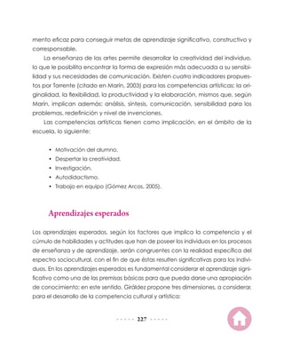227
mento eficaz para conseguir metas de aprendizaje significativo, constructivo y
corresponsable.
La enseñanza de las artes permite desarrollar la creatividad del individuo,
lo que le posibilita encontrar la forma de expresión más adecuada a su sensibi-
lidad y sus necesidades de comunicación. Existen cuatro indicadores propues-
tos por Torrente (citado en Marín, 2003) para las competencias artísticas: la ori-
ginalidad, la flexibilidad, la productividad y la elaboración, mismos que, según
Marín, implican además: análisis, síntesis, comunicación, sensibilidad para los
problemas, redefinición y nivel de invenciones.
Las competencias artísticas tienen como implicación, en el ámbito de la
escuela, lo siguiente:
•	 Motivación del alumno.
•	 Despertar la creatividad.
•	 Investigación.
•	 Autodidactismo.
•	 Trabajo en equipo (Gómez Arcos, 2005).
Aprendizajes esperados
Los aprendizajes esperados, según los factores que implica la competencia y el
cúmulo de habilidades y actitudes que han de poseer los individuos en los procesos
de enseñanza y de aprendizaje, serán congruentes con la realidad específica del
espectro sociocultural, con el fin de que éstas resulten significativas para los indivi-
duos. En los aprendizajes esperados es fundamental considerar el aprendizaje signi-
ficativo como una de las premisas básicas para que pueda darse una apropiación
de conocimiento; en este sentido, Giráldez propone tres dimensiones, a considerar,
para el desarrollo de la competencia cultural y artística:
 
