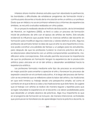 243
Interesa ahora mostrar diversos estudios que han abordado la pertinencia,
las bondades y dificultades de establecer programas de formación inicial y
continua para docentes a través de la vinculación entre un artista y un profesor.
Dado que en México no se encontraron referencias o informes de experiencias
similares, se recurrió a estudios realizados en otros países.
En un proyecto realizado desde el Instituto de Educación, de la Universidad
de Warwick, en Inglaterra (2002), se llevó a cabo un proceso de formación
inicial de profesores de arte con el apoyo de artistas de teatro. Este estudio
evidenció la influencia que puede tener la vivencia artística del docente en
formación para modificar algunas creencias y valores relativos al arte. Algunos
profesores de primaria tenían la idea de que el arte no era importante e inclu-
sive podía constituir una pérdida de tiempo y un peligro para los estudiantes,
pero después de que los profesores tuvieron la vivencia práctica del arte y
se relacionaron directamente con un artista comprometido socialmente, mo-
dificaron estas concepciones. Este estudio permite reconocer la importancia
de que los profesores en formación tengan la experiencia de la producción
artística para ubicarse en el rol del artista y desarrollar sensibilidad hacia la
experiencia estética.
Los profesores formados mediante este tipo de procesos se encontrarán
en mejor posición para enseñar a apreciar el arte y favorecer los procesos de
expresión-creación en el contexto educativo. A lo largo del proceso de forma-
ción se recomienda que se reflexione sobre la labor del artista y las tradiciones
en que está inmerso su trabajo desde una perspectiva amplia, así como el
contexto en el que lo lleva a cabo y las implicaciones que éste tiene. Se sugiere
que el trabajo con artistas se realice de manera regular y repetida para que
se logre naturalizar la experiencia en el docente y se abran posibilidades para
que desarrolle un amplio abanico de prácticas. Algo muy importante es que
en el programa de formación se incluyan, de manera intencional, actividades
que promuevan la transferencia de aprendizajes hacia la práctica docente, lo
 