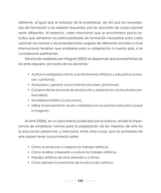 245
diferente, al igual que el enfoque de la enseñanza, de ahí que las necesida-
des de formación y los saberes requeridos por los docentes de cada subnivel
serán diferentes. Al respecto, cabe mencionar que se encontraron pocos es-
tudios que señalaran las particularidades de formación necesarias para cada
subnivel; las normas y recomendaciones surgidas de diferentes estudios a nivel
internacional tendrían que analizarse para su adaptación a nuestro país, si se
considerarán pertinentes.
Del estudio realizado por Wagner (2003) se desprende que la enseñanza de
las artes requiere, por parte de los docentes:
•	 Actitud investigadora frente a los fenómenos artísticos y educativos (cono-
cer, cuestionar).
•	 Apropiarse y generar conocimientos escolares (promover).
•	 Comprender los procesos de producción y apreciación sociocultural (con-
textualizar).
•	 Sensibilidad estética (comunicar).
•	 Utilizar el pensamiento visual y metafórico en la práctica educativa (crear
e imaginar).
Al-Amri (2006), en un documento publicado por la Unesco, señala la impor-
tancia de establecer normas para la preparación de los maestros de arte en
la educación preservicio, y menciona, entre otras cosas, que los profesores de
arte deben tener conocimiento sobre:
•	 Cómo se producen o mejoran los trabajos artísticos.
•	 Cómo analizar, interpretar y evaluar los trabajos artísticos.
•	 Trabajos artísticos de otros periodos y culturas.
•	 Cómo planear la enseñanza de la educación artística.
 