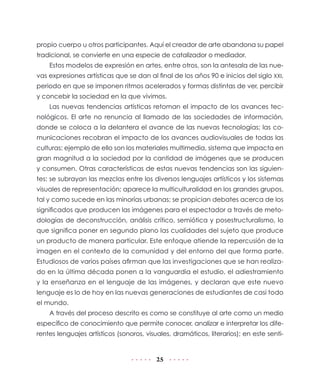 25
propio cuerpo u otros participantes. Aquí el creador de arte abandona su papel
tradicional, se convierte en una especie de catalizador o mediador.
Estos modelos de expresión en artes, entre otros, son la antesala de las nue-
vas expresiones artísticas que se dan al final de los años 90 e inicios del siglo XXI,
periodo en que se imponen ritmos acelerados y formas distintas de ver, percibir
y concebir la sociedad en la que vivimos.
Las nuevas tendencias artísticas retoman el impacto de los avances tec-
nológicos. El arte no renuncia al llamado de las sociedades de información,
donde se coloca a la delantera el avance de las nuevas tecnologías; las co-
municaciones recobran el impacto de los avances audiovisuales de todas las
culturas; ejemplo de ello son los materiales multimedia, sistema que impacta en
gran magnitud a la sociedad por la cantidad de imágenes que se producen
y consumen. Otras características de estas nuevas tendencias son las siguien-
tes: se subrayan las mezclas entre los diversos lenguajes artísticos y los sistemas
visuales de representación; aparece la multiculturalidad en los grandes grupos,
tal y como sucede en las minorías urbanas; se propician debates acerca de los
significados que producen las imágenes para el espectador a través de meto-
dologías de deconstrucción, análisis crítico, semiótica y posestructuralismo, lo
que significa poner en segundo plano las cualidades del sujeto que produce
un producto de manera particular. Este enfoque atiende la repercusión de la
imagen en el contexto de la comunidad y del entorno del que forma parte.
Estudiosos de varios países afirman que las investigaciones que se han realiza-
do en la última década ponen a la vanguardia el estudio, el adiestramiento
y la enseñanza en el lenguaje de las imágenes, y declaran que este nuevo
lenguaje es lo de hoy en las nuevas generaciones de estudiantes de casi todo
el mundo.
A través del proceso descrito es como se constituye al arte como un medio
específico de conocimiento que permite conocer, analizar e interpretar los dife-
rentes lenguajes artísticos (sonoros, visuales, dramáticos, literarios); en este senti-
 