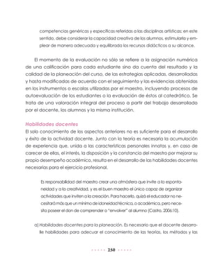 250
competencias genéricas y específicas referidas a las disciplinas artísticas; en este
sentido, debe considerar la capacidad creativa de los alumnos, estimularla y em-
plear de manera adecuada y equilibrada los recursos didácticos a su alcance.
El momento de la evaluación no sólo se refiere a la asignación numérica
de una calificación para cada estudiante sino da cuenta del resultado y la
calidad de la planeación del curso, de las estrategias aplicadas, desarrolladas
y hasta modificadas de acuerdo con el seguimiento y las evidencias obtenidas
en los instrumentos o escalas utilizadas por el maestro, incluyendo procesos de
autoevaluación de los estudiantes o la evaluación de éstos al catedrático. Se
trata de una valoración integral del proceso a partir del trabajo desarrollado
por el docente, los alumnos y la misma institución.
Habilidades docentes
El solo conocimiento de los aspectos anteriores no es suficiente para el desarrollo
y éxito de la actividad docente. Junto con la teoría es necesaria la acumulación
de experiencia que, unida a las características personales innatas y, en caso de
carecer de ellas, el interés, la disposición y la constancia del maestro por mejorar su
propio desempeño académico, resulta en el desarrollo de las habilidades docentes
necesarias para el ejercicio profesional.
Es responsabilidad del maestro crear una atmósfera que invite a la esponta-
neidad y a la creatividad, y es el buen maestro el único capaz de organizar
actividades que inviten a la creación. Para hacerlo, quizá el educador no ne-
cesitarámásqueunmínimodeidoneidadtécnica,oacadémica,peronece-
sita poseer el don de comprender o “envolver” al alumno (Castro, 2006:10).
a)	Habilidades docentes para la planeación. Es necesario que el docente desarro-
lle habilidades para adecuar el conocimiento de las teorías, los métodos y las
 