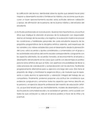 258
la calificación del alumno, alertándole sobre los ajustes que deberá hacer para
mejorar su desempeño escolar o fortalecer los hábitos y las acciones que le pro-
curan un buen aprovechamiento escolar; estas actitudes detonan validación
y apoyo, de afirmación de la persona, de los buenos hábitos y del esfuerzo del
estudiante.
c) Actitudes profesionales en la evaluación. Quizá la más importante es una actitud
ética que implique la atención al proceso de la evaluación con responsabili-
dad en el manejo de las escalas y los registros: la evaluación implica reconocer
las condiciones y habilidades personales de cada estudiante respecto de los
propósitos programáticos de la disciplina artística; además, será respetuoso de
las variables y los valores establecidos para el desempeño desde la planeación
del curso, salvo acuerdos y ajustes considerados y consensados con el grupo y
las autoridades educativas del centro escolar correspondiente; congruente con
los aspectos solicitados, los acuerdos tomados, el reconocimiento al esfuerzo y
desempeño del estudiante en los casos que cuente con desventajas ex profeso
para la rama artística de que se trate; con apertura a la posibilidad de llevar a
cabo procesos de coevaluación y autoevaluación con los alumnos, facilitando
progresivamente alternativas para su ejercicio a lo largo del curso. Esto tiene el
propósito de dirigir y monitorear la exigencia ética y de madurez que le repre-
senta a cada alumno la apreciación y valoración integral del trabajo de sus
compañeros. Finalmente, podemos proponer una actitud de consistencia que
evidencie congruencia y armonice todos los aspectos que hemos descrito en
la persona y el ejercicio docente profesional del maestro de educación artísti-
ca, ya que éste tendrá que ser, inevitablemente, modelo de desempeño y con-
ducta para la comunidad escolar y la sociedad en general, como sucede con
todos los que conducen su vida en el servicio público a favor de la niñez y la
juventud.
 
