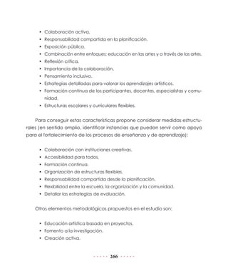 266
•	 Colaboración activa.
•	 Responsabilidad compartida en la planificación.
•	 Exposición pública.
•	 Combinación entre enfoques: educación en las artes y a través de las artes.
•	 Reflexión crítica.
•	 Importancia de la colaboración.
•	 Pensamiento inclusivo.
•	 Estrategias detalladas para valorar los aprendizajes artísticos.
•	 Formación continua de los participantes, docentes, especialistas y comu-
nidad.
•	 Estructuras escolares y curriculares flexibles.
Para conseguir estas características propone considerar medidas estructu-
rales (en sentido amplio, identificar instancias que puedan servir como apoyo
para el fortalecimiento de los procesos de enseñanza y de aprendizaje):
•	 Colaboración con instituciones creativas.
•	 Accesibilidad para todos.
•	 Formación continua.
•	 Organización de estructuras flexibles.
•	 Responsabilidad compartida desde la planificación.
•	 Flexibilidad entre la escuela, la organización y la comunidad.
•	 Detallar las estrategias de evaluación.
Otros elementos metodológicos propuestos en el estudio son:
•	 Educación artística basada en proyectos.
•	 Fomento a la investigación.
•	 Creación activa.
 