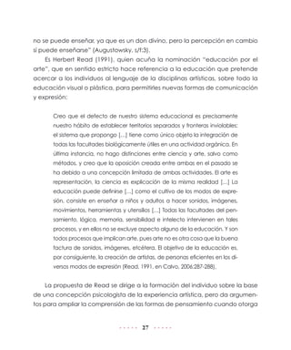 27
no se puede enseñar, ya que es un don divino, pero la percepción en cambio
sí puede enseñarse” (Augustowsky, s/f:3).
Es Herbert Read (1991), quien acuña la nominación “educación por el
arte”, que en sentido estricto hace referencia a la educación que pretende
acercar a los individuos al lenguaje de la disciplinas artísticas, sobre todo la
educación visual o plástica, para permitirles nuevas formas de comunicación
y expresión:
Creo que el defecto de nuestro sistema educacional es precisamente
nuestro hábito de establecer territorios separados y fronteras inviolables:
el sistema que propongo […] tiene como único objeto la integración de
todas las facultades biológicamente útiles en una actividad orgánica. En
última instancia, no hago distinciones entre ciencia y arte, salvo como
métodos, y creo que la oposición creada entre ambas en el pasado se
ha debido a una concepción limitada de ambas actividades. El arte es
representación, la ciencia es explicación de la misma realidad […] La
educación puede definirse […] como el cultivo de los modos de expre-
sión, consiste en enseñar a niños y adultos a hacer sonidos, imágenes,
movimientos, herramientas y utensilios […] Todas las facultades del pen-
samiento, lógica, memoria, sensibilidad e intelecto intervienen en tales
procesos, y en ellos no se excluye aspecto alguno de la educación. Y son
todos procesos que implican arte, pues arte no es otra cosa que la buena
factura de sonidos, imágenes, etcétera. El objetivo de la educación es,
por consiguiente, la creación de artistas, de personas eficientes en los di-
versos modos de expresión (Read, 1991, en Calvo, 2006:287-288).
La propuesta de Read se dirige a la formación del individuo sobre la base
de una concepción psicologista de la experiencia artística, pero da argumen-
tos para ampliar la comprensión de las formas de pensamiento cuando otorga
 