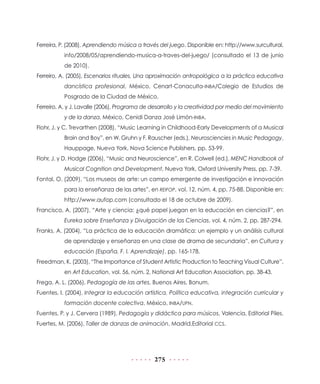 275
Ferreira, P. (2008), Aprendiendo música a través del juego. Disponible en: http://www.surcultural.
info/2008/05/aprendiendo-musica-a-traves-del-juego/ (consultado el 13 de junio
de 2010).
Ferreiro, A. (2005), Escenarios rituales. Una aproximación antropológica a la práctica educativa
dancística profesional, México, Cenart-Conaculta-INBA/Colegio de Estudios de
Posgrado de la Ciudad de México.
Ferreiro, A. y J. Lavalle (2006), Programa de desarrollo y la creatividad por medio del movimiento
y de la danza, México, Cenidi Danza José Limón-INBA.
Flohr, J. y C. Trevarthen (2008), “Music Learning in Childhood-Early Developments of a Musical
Brain and Boy”, en W. Gruhn y F. Rauscher (eds.), Neurosciencies in Music Pedagogy,
Hauppage, Nueva York, Nova Science Publishers, pp. 53-99.
Flohr, J. y D. Hodge (2006), “Music and Neuroscience”, en R. Colwell (ed.), MENC Handbook of
Musical Cognition and Development, Nueva York, Oxford University Press, pp. 7-39.
Fontal, O. (2009), “Los museos de arte: un campo emergente de investigación e innovación
para la enseñanza de las artes”, en REIFOP, vol. 12, núm. 4, pp. 75-88. Disponible en:
http://www.aufop.com (consultado el 18 de octubre de 2009).
Francisco, A. (2007), “Arte y ciencia: ¿qué papel juegan en la educación en ciencias?”, en
Eureka sobre Enseñanza y Divulgación de las Ciencias, vol. 4, núm. 2, pp. 287-294.
Franks, A. (2004), “La práctica de la educación dramática: un ejemplo y un análisis cultural
de aprendizaje y enseñanza en una clase de drama de secundaria”, en Cultura y
educación (España, F. I. Aprendizaje), pp. 165-178.
Freedman, K. (2003), “The Importance of Student Artistic Production to Teaching Visual Culture”,
en Art Education, vol. 56, núm. 2, National Art Education Association, pp. 38-43.
Frega, A. L. (2006), Pedagogía de las artes, Buenos Aires, Bonum.
Fuentes, I. (2004), Integrar la educación artística. Política educativa, integración curricular y
formación docente colectiva, México, INBA/UPN.
Fuentes, P. y J. Cervera (1989), Pedagogía y didáctica para músicos, Valencia, Editorial Piles.
Fuertes, M. (2006), Taller de danzas de animación, Madrid,Editorial CCS.
 