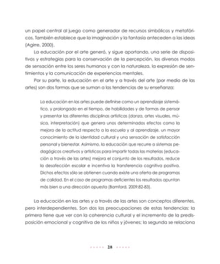 28
un papel central al juego como generador de recursos simbólicos y metafóri-
cos. También establece que la imaginación y la fantasía anteceden a las ideas
(Agirre, 2000).
La educación por el arte generó, y sigue aportando, una serie de disposi-
tivos y estrategias para la conservación de la percepción, los diversos modos
de sensación entre los seres humanos y con la naturaleza, la expresión de sen-
timientos y la comunicación de experiencias mentales.
Por su parte, la educación en el arte y a través del arte (por medio de las
artes) son dos formas que se suman a las tendencias de su enseñanza:
La educación en las artes puede definirse como un aprendizaje sistemá-
tico, y prolongado en el tiempo, de habilidades y de formas de pensar
y presentar las diferentes disciplinas artísticas (danza, artes visuales, mú-
sica, interpretación) que genera unos determinados efectos como la
mejora de la actitud respecto a la escuela y al aprendizaje, un mayor
conocimiento de la identidad cultural y una sensación de satisfacción
personal y bienestar. Asimismo, la educación que recurre a sistemas pe-
dagógicos creativos y artísticos para impartir todas las materias (educa-
ción a través de las artes) mejora el conjunto de los resultados, reduce
la desafección escolar e incentiva la transferencia cognitiva positiva.
Dichos efectos sólo se obtienen cuando existe una oferta de programas
de calidad. En el caso de programas deficientes los resultados apuntan
más bien a una dirección opuesta (Bamford, 2009:82-83).
La educación en las artes y a través de las artes son conceptos diferentes,
pero interdependientes. Son dos las preocupaciones de estas tendencias: la
primera tiene que ver con la coherencia cultural y el incremento de la predis-
posición emocional y cognitiva de los niños y jóvenes; la segunda se relaciona
 