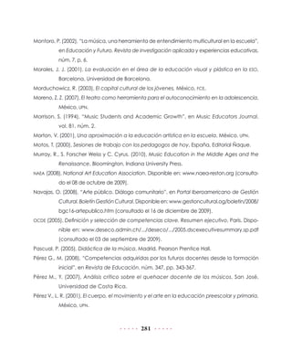281
Montoro, P. (2002), “La música, una herramienta de entendimiento multicultural en la escuela”,
en Educación y Futuro. Revista de investigación aplicada y experiencias educativas,
núm. 7, p. 6.
Morales, J. J. (2001), La evaluación en el área de la educación visual y plástica en la ESO,
Barcelona, Universidad de Barcelona.
Morduchowicz, R. (2003), El capital cultural de los jóvenes, México, FCE.
Moreno, Z. Z. (2007), El teatro como herramienta para el autoconocimiento en la adolescencia,
México, UPN.
Morrison, S. (1994), “Music Students and Academic Growth”, en Music Educators Journal,
vol. 81, núm. 2.
Morton, V. (2001), Una aproximación a la educación artística en la escuela, México, UPN.
Motos, T. (2000), Sesiones de trabajo con los pedagogos de hoy, España, Editorial Ñaque.
Murray, R., S. Forscher Weiss y C. Cyrus. (2010), Music Education in the Middle Ages and the
Renaissance, Bloomington, Indiana University Press.
NAEA (2008), National Art Education Association. Disponible en: www.naea-reston.org (consulta-
do el 08 de octubre de 2009).
Navajas, O. (2008), “Arte público. Diálogo comunitario”, en Portal Iberoamericano de Gestión
Cultural. Boletín Gestión Cultural. Disponible en: www.gestioncultural.og/boletin/2008/
bgc16-artepublico.htm (consultado el 16 de diciembre de 2009).
OCDE (2005), Definición y selección de competencias clave. Resumen ejecutivo, París. Dispo-
nible en: www.deseco.admin.ch/.../deseco/.../2005.dscexecutivesummary.sp.pdf
(consultado el 03 de septiembre de 2009).
Pascual, P. (2005), Didáctica de la música, Madrid, Pearson Prentice Hall.
Pérez G., M. (2008), “Competencias adquiridas por los futuros docentes desde la formación
inicial”, en Revista de Educación, núm. 347, pp. 343-367.
Pérez M., Y. (2007), Análisis crítico sobre el quehacer docente de los músicos, San José,
Universidad de Costa Rica.
Pérez V., L. R. (2001), El cuerpo, el movimiento y el arte en la educación preescolar y primaria,
México, UPN.
 