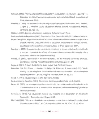 282
Petress, K. (2005), “The Importance of Music Education”, en Education, vol. 126, núm. 1, pp. 112-114.
Disponible en: http://www.umpi.maine.edu/~petress/ArticleA56.pdf (consultado el
01 de febrero de 2010).
Pimentel, L. (2009), “La evaluación en arte: algunos principios para la discusión”, en L. Jiménez,
I. Agirre y L. Pimentel (2009), Educación artística, cultura y ciudadanía, Madrid,
Santillana, pp. 129-135.
Phillips, S. (1999), Drama with children, Inglaterra, Oxford University Press.
Presidencia de la República (2007), Plan Nacional de Desarrollo 2007-2012, México, TIEF-SHCP.
Project Zero (2009), Project Zero Harvard Graduate School of Education, Research Projects/Arts
projects, Harvard Graduate School of Education. Disponible en: www.pz.harvard.
edu/Research/ResearchArts.htm (consultado el 09 de agosto de 2009).
Ramírez, L. (2008), Resonancias del movimiento creativo y la danza en la transformación de
la imagen corporal de los niños y niñas preescolares con necesidades educativas
especiales, México, UPN (tesis de maestría).
Randel, D. (2003), “Education in the United States”, en The Harvard Dictionary of Music,
Cambridge, Belknap Press of Harvard University Press, pp. 276-278.
Ratey, J. (2001), A User’s Guide to the Brain, Nueva York, Pantheon Books.
Rauscher, F. H., G. L. Shaw, L. J. Levine, E. L. Wright, W. R Dennis y R. Newcomb (1997), “Music
Training causes long-term Enhancement of Preschool Children’s Spatial-temporal
Reasoning Abilities”, en Neurological Research, núm. 19, pp. 1-8.
Read, H. (1991), Educación por el arte, Barcelona, Paidós.
Real Academia Española (2001), Diccionario de la Lengua Española, vol. 8, Madrid.
Reyes, M. (2003), Las estrategias creativas como factor de cambio en la actitud del docente
para la enseñanza de la matemática, Venezuela, Universidad Pedagógica Expe-
rimental Libertador.
Reynoso, K. (2010), “La educación musical y su impacto en el desarrollo”, en Revista de
Educación y Desarrollo, núm.12, pp. 53-60.
Río, P. del (2004), “‘El arte es a la vida lo que el vino es a la uva’. Una aproximación sociocultural
a la educación artística”, en Cultura y educación, vol. 16, núm. 1-2, pp. 43-64.
 