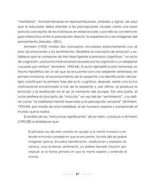 47
“metáforas”, transformándose en representaciones, símbolos y signos, de aquí
que el educador deba atender a las percepciones visuales como una base
para los conceptos de los individuos en edad escolar, y por ello se convierta en
guía interactivo entre la percepción directa, la experiencia y las imágenes del
pensamiento (Morales, 2001).
Arnheim (1993) matiza dos conceptos vinculados estrechamente con el
arte: las emociones y los sentimientos. Redefine el concepto de emoción y es-
tablece que se compone de tres fases ligadas a procesos cognitivos: “un acto
de cognición, una lucha motivacional causada por la cognición y un despertar
causado por ambos” (Arnheim, 1993:44). El autor ejemplifica esto tomando un
hecho hipotético de un ser que se encuentra con una serpiente venenosa: en
primera instancia, el reconocimiento de la serpiente y la identificación del pe-
ligro constituyen la primera fase del acto cognitivo; después, existe una lucha
motivacional encaminada a huir de la serpiente y, por último, se produce la
emoción y la exaltación en el ser al momento del escape. Por otra parte, el
autor prefiere el concepto de “intuición” en vez del de “sentimiento”, y la defi-
ne como “la habilidad mental reservada a la percepción sensorial” (Arnheim,
1993:49); por medio de esta habilidad, el ser humano explora y comprende el
mundo que lo rodea.
El análisis de las “estructuras significantes” de la visión, conduce a Arnheim
(1993:28) a establecer que:
El principal uso del arte consiste en ayudar a la mente humana a en-
tender el mundo complejo en que se encuentra. Va más allá de grabar
imágenes ópticas. Envuelve identificación, clasificación y expresión di-
námica. Unos la llaman sentimiento, yo prefiero llamarlo intuición per-
ceptual, es la forma primaria en que la mente explora y entiende el
mundo.
 