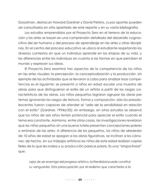 49
Goodman, destacan Howard Gardner y David Perkins, cuyos aportes pueden
ser consultados en otro apartado de este reporte y en su vasta bibliografía.
Los estudios emprendidos por el Proyecto Zero en el terreno de la educa-
ción y las artes se basan en una comprensión detallada del desarrollo cognos-
citivo del ser humano y del proceso de aprendizaje en las artes y otras discipli-
nas. En el centro del proceso educativo se ubica al estudiante respetando los
diversos contextos en que un individuo aprende en las etapas de su vida, y
las diferencias entre los individuos en cuanto a las formas en que perciben el
mundo y expresan sus ideas.
El Proyecto Zero examinó tres aspectos de la competencia de los niños
en las artes visuales: la percepción, la conceptualización y la producción. Un
ejemplo de las actividades que se llevaron a cabo para analizar esas compe-
tencias es el siguiente: se presentó a niños en edad escolar una muestra de
obras para que distinguieran el estilo de un artista a partir de los rasgos ca-
racterísticos de las obras. Los niños pequeños lograron agrupar las obras por
temas ignorando los rasgos de textura, forma y composición; sólo los preado-
lescentes fueron capaces de atender al “sello de la sensibilidad en relación
con el estilo” (Gardner, 1994a:35); sin embargo, en otros estudios se observó
que los niños de seis años tenían potencial para apreciar el estilo cuando el
tema era constante. Asimismo, entre otras cosas, las investigaciones revelaron
que los niños pequeños sin una buena tutela presentan concepciones pobres
o erróneas de las artes. A diferencia de los pequeños, los niños de alrededor
de 10 años de edad se apegan a las obras figurativas, se inclinan a los cáno-
nes; de hecho, en sus trabajos artísticos los niños de esta edad realizan copias
fieles de lo que les rodea y su producción parece pobre. Es una “etapa lineal”
que:
Lejos de ser enemiga del progreso artístico, la literalidad puede constituir
su vanguardia. Esta preocupación por el realismo que caracteriza a la
 