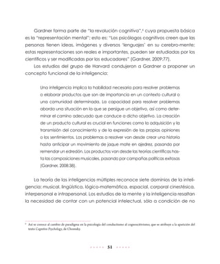 51
Gardner forma parte de “la revolución cognitiva”,6
cuya propuesta básica
es la “representación mental”; esto es: “Los psicólogos cognitivos creen que las
personas tienen ideas, imágenes y diversos ‘lenguajes’ en su cerebro-mente;
estas representaciones son reales e importantes, pueden ser estudiadas por los
científicos y ser modificadas por los educadores” (Gardner, 2009:77).
Los estudios del grupo de Harvard condujeron a Gardner a proponer un
concepto funcional de la inteligencia:
Una inteligencia implica la habilidad necesaria para resolver problemas
o elaborar productos que son de importancia en un contexto cultural o
una comunidad determinada. La capacidad para resolver problemas
aborda una situación en la que se persigue un objetivo, así como deter-
minar el camino adecuado que conduce a dicho objetivo. La creación
de un producto cultural es crucial en funciones como la adquisición y la
transmisión del conocimiento y de la expresión de las propias opiniones
o los sentimientos. Los problemas a resolver van desde crear una historia
hasta anticipar un movimiento de jaque mate en ajedrez, pasando por
remendar un edredón. Los productos van desde las teorías científicas has-
ta las composiciones musicales, pasando por campañas políticas exitosas
(Gardner, 2008:38).
La teoría de las inteligencias múltiples reconoce siete dominios de la inteli-
gencia: musical, lingüística, lógico-matemática, espacial, corporal cinestésica,
interpersonal e intrapersonal. Los estudios de la mente y la inteligencia resaltan
la necesidad de contar con un potencial intelectual, sólo a condición de no
6
	 Así se conoce al cambio de paradigma en la psicología del conductismo al cognoscitivismo, que se atribuye a la aparición del
texto Cognitive Psychology, de Chomsky.
 