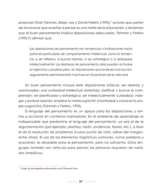 57
proponen Shari Tishman, Eileen Jay y David Perkins (1993),7
autores que parten
de reconocer que enseñar a pensar es una meta de la educación, y reclaman
que el buen pensamiento implica disposiciones adecuadas. Tishman y Perkins
(1995:7) afirman que:
Las disposiciones de pensamiento son tendencias o inclinaciones hacia
patrones particulares de comportamiento intelectual, como la tenden-
cia a ser reflexivo, a buscar razones, a ser estratégico o a arriesgarse
intelectualmente. Las destrezas de pensamiento solas pueden activarse
en ejercicios y pruebas pero, sin disposiciones que las lleven a la acción,
seguramente permanecerán inactivas en situaciones de la vida real.
Un buen pensamiento incluye siete disposiciones básicas: ser abiertos y
aventurados; una curiosidad intelectual sostenida; clarificar y buscar la com-
prensión; ser planificador y estratégico; ser intelectualmente cuidadoso; inda-
gar y evaluar razones; emplear la metacognición (monitorear y conocer la pro-
pia cognición) (Tishman y Perkins, 1993).
El lenguaje del pensamiento es un apoyo para las disposiciones y ani-
ma a accionar en contextos inspiradores. En el ambiente de aprendizaje es
indispensable que predomine el lenguaje del pensamiento, ya sea el de la
argumentación (por ejemplo: premisa, razón, evidencia, teoría, etc.), o bien
el de la resolución de problemas (nuevo punto de vista, salirse del margen,
entre otras). El uso de los elementos lingüísticos comunes, como palabras y
oraciones, es deseable para el pensamiento, pero no suficiente. Otros len-
guajes también son vehículo para pensar; las personas requieren de varia-
dos simbólicos.
7
	 Grupo de investigadores relacionado con el Proyecto Zero.
 