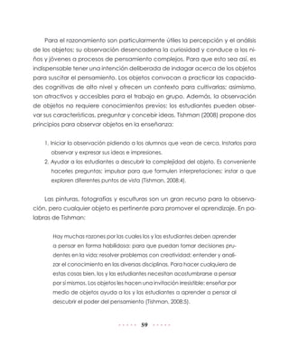 59
Para el razonamiento son particularmente útiles la percepción y el análisis
de los objetos; su observación desencadena la curiosidad y conduce a los ni-
ños y jóvenes a procesos de pensamiento complejos. Para que esto sea así, es
indispensable tener una intención deliberada de indagar acerca de los objetos
para suscitar el pensamiento. Los objetos convocan a practicar las capacida-
des cognitivas de alto nivel y ofrecen un contexto para cultivarlas; asimismo,
son atractivos y accesibles para el trabajo en grupo. Además, la observación
de objetos no requiere conocimientos previos: los estudiantes pueden obser-
var sus características, preguntar y concebir ideas. Tishman (2008) propone dos
principios para observar objetos en la enseñanza:
1. Iniciar la observación pidiendo a los alumnos que vean de cerca. Instarlos para
observar y expresar sus ideas e impresiones.
2. Ayudar a los estudiantes a descubrir la complejidad del objeto. Es conveniente
hacerles preguntas; impulsar para que formulen interpretaciones; instar a que
exploren diferentes puntos de vista (Tishman, 2008:4).
Las pinturas, fotografías y esculturas son un gran recurso para la observa-
ción, pero cualquier objeto es pertinente para promover el aprendizaje. En pa-
labras de Tishman:
Hay muchas razones por las cuales los y las estudiantes deben aprender
a pensar en forma habilidosa: para que puedan tomar decisiones pru-
dentes en la vida; resolver problemas con creatividad; entender y anali-
zar el conocimiento en las diversas disciplinas. Para hacer cualquiera de
estas cosas bien, los y las estudiantes necesitan acostumbrarse a pensar
por sí mismos. Los objetos les hacen una invitación irresistible: enseñar por
medio de objetos ayuda a los y las estudiantes a aprender a pensar al
descubrir el poder del pensamiento (Tishman, 2008:5).
 