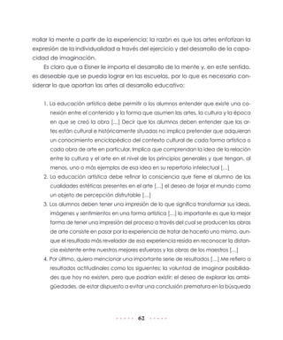62
rrollar la mente a partir de la experiencia; la razón es que las artes enfatizan la
expresión de la individualidad a través del ejercicio y del desarrollo de la capa-
cidad de imaginación.
Es claro que a Eisner le importa el desarrollo de la mente y, en este sentido,
es deseable que se pueda lograr en las escuelas, por lo que es necesario con-
siderar lo que aportan las artes al desarrollo educativo:
1. La educación artística debe permitir a los alumnos entender que existe una co-
nexión entre el contenido y la forma que asumen las artes, la cultura y la época
en que se creó la obra […] Decir que los alumnos deben entender que las ar-
tes están cultural e históricamente situadas no implica pretender que adquieran
un conocimiento enciclopédico del contexto cultural de cada forma artística o
cada obra de arte en particular. Implica que comprendan la idea de la relación
entre la cultura y el arte en el nivel de los principios generales y que tengan, al
menos, uno o más ejemplos de esa idea en su repertorio intelectual […]
2. La educación artística debe refinar la consciencia que tiene el alumno de las
cualidades estéticas presentes en el arte […] el deseo de forjar el mundo como
un objeto de percepción disfrutable […]
3. Los alumnos deben tener una impresión de lo que significa transformar sus ideas,
imágenes y sentimientos en una forma artística […] lo importante es que la mejor
forma de tener una impresión del proceso a través del cual se producen las obras
de arte consiste en pasar por la experiencia de tratar de hacerlo uno mismo, aun-
que el resultado más revelador de esa experiencia resida en reconocer la distan-
cia existente entre nuestros mejores esfuerzos y las obras de los maestros […]
4. Por último, quiero mencionar una importante serie de resultados […] Me refiero a
resultados actitudinales como los siguientes: la voluntad de imaginar posibilida-
des que hoy no existen, pero que podrían existir; el deseo de explorar las ambi-
güedades, de estar dispuesto a evitar una conclusión prematura en la búsqueda
 