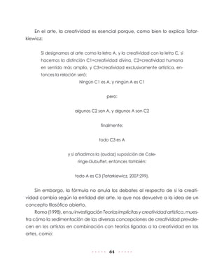 64
En el arte, la creatividad es esencial porque, como bien lo explica Tatar-
kiewicz:
Si designamos al arte como la letra A, y la creatividad con la letra C, si
hacemos la distinción C1=creatividad divina, C2=creatividad humana
en sentido más amplio, y C3=creatividad exclusivamente artística, en-
tonces la relación será:
Ningún C1 es A, y ningún A es C1
pero:
algunos C2 son A, y algunos A son C2
finalmente:
todo C3 es A
y si añadimos la (audaz) suposición de Cole-
ringe-Dubuffet, entonces también:
todo A es C3 (Tatarkiewicz, 2007:299).
Sin embargo, la fórmula no anula los debates al respecto de si la creati-
vidad cambia según la entidad del arte, lo que nos devuelve a la idea de un
concepto filosófico abierto.
Romo (1998), en su investigación Teorías implícitas y creatividad artística, mues-
tra cómo la sedimentación de las diversas concepciones de creatividad prevale-
cen en los artistas en combinación con teorías ligadas a la creatividad en las
artes, como:
 