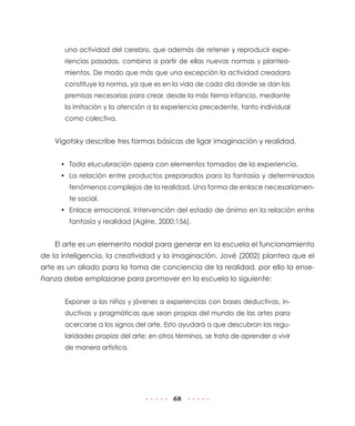 68
una actividad del cerebro, que además de retener y reproducir expe-
riencias pasadas, combina a partir de ellas nuevas normas y plantea-
mientos. De modo que más que una excepción la actividad creadora
constituye la norma, ya que es en la vida de cada día donde se dan las
premisas necesarias para crear, desde la más tierna infancia, mediante
la imitación y la atención a la experiencia precedente, tanto individual
como colectiva.
Vigotsky describe tres formas básicas de ligar imaginación y realidad.
•	 Toda elucubración opera con elementos tomados de la experiencia.
•	 La relación entre productos preparados para la fantasía y determinados
fenómenos complejos de la realidad. Una forma de enlace necesariamen-
te social.
•	 Enlace emocional. Intervención del estado de ánimo en la relación entre
fantasía y realidad (Agirre, 2000:156).
El arte es un elemento nodal para generar en la escuela el funcionamiento
de la inteligencia, la creatividad y la imaginación. Jové (2002) plantea que el
arte es un aliado para la toma de conciencia de la realidad, por ello la ense-
ñanza debe emplazarse para promover en la escuela lo siguiente:
Exponer a los niños y jóvenes a experiencias con bases deductivas, in-
ductivas y pragmáticas que sean propias del mundo de las artes para
acercarse a los signos del arte. Esto ayudará a que descubran las regu-
laridades propias del arte; en otros términos, se trata de aprender a vivir
de manera artística.
 