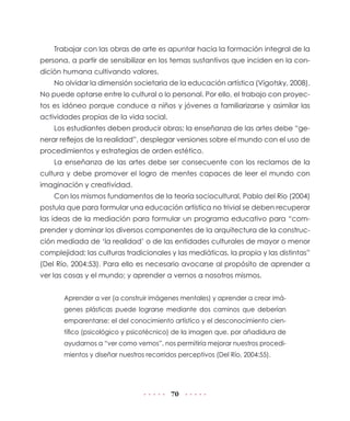 70
Trabajar con las obras de arte es apuntar hacia la formación integral de la
persona, a partir de sensibilizar en los temas sustantivos que inciden en la con-
dición humana cultivando valores.
No olvidar la dimensión societaria de la educación artística (Vigotsky, 2008).
No puede optarse entre lo cultural o lo personal. Por ello, el trabajo con proyec-
tos es idóneo porque conduce a niños y jóvenes a familiarizarse y asimilar las
actividades propias de la vida social.
Los estudiantes deben producir obras; la enseñanza de las artes debe “ge-
nerar reflejos de la realidad”, desplegar versiones sobre el mundo con el uso de
procedimientos y estrategias de orden estético.
La enseñanza de las artes debe ser consecuente con los reclamos de la
cultura y debe promover el logro de mentes capaces de leer el mundo con
imaginación y creatividad.
Con los mismos fundamentos de la teoría sociocultural, Pablo del Río (2004)
postula que para formular una educación artística no trivial se deben recuperar
las ideas de la mediación para formular un programa educativo para “com-
prender y dominar los diversos componentes de la arquitectura de la construc-
ción mediada de ‘la realidad’ o de las entidades culturales de mayor o menor
complejidad; las culturas tradicionales y las mediáticas, la propia y las distintas”
(Del Río, 2004:53). Para ello es necesario avocarse al propósito de aprender a
ver las cosas y el mundo; y aprender a vernos a nosotros mismos.
Aprender a ver (a construir imágenes mentales) y aprender a crear imá-
genes plásticas puede lograrse mediante dos caminos que deberían
emparentarse: el del conocimiento artístico y el desconocimiento cien-
tífico (psicológico y psicotécnico) de la imagen que, por añadidura de
ayudarnos a “ver como vemos”, nos permitiría mejorar nuestros procedi-
mientos y diseñar nuestros recorridos perceptivos (Del Río, 2004:55).
 